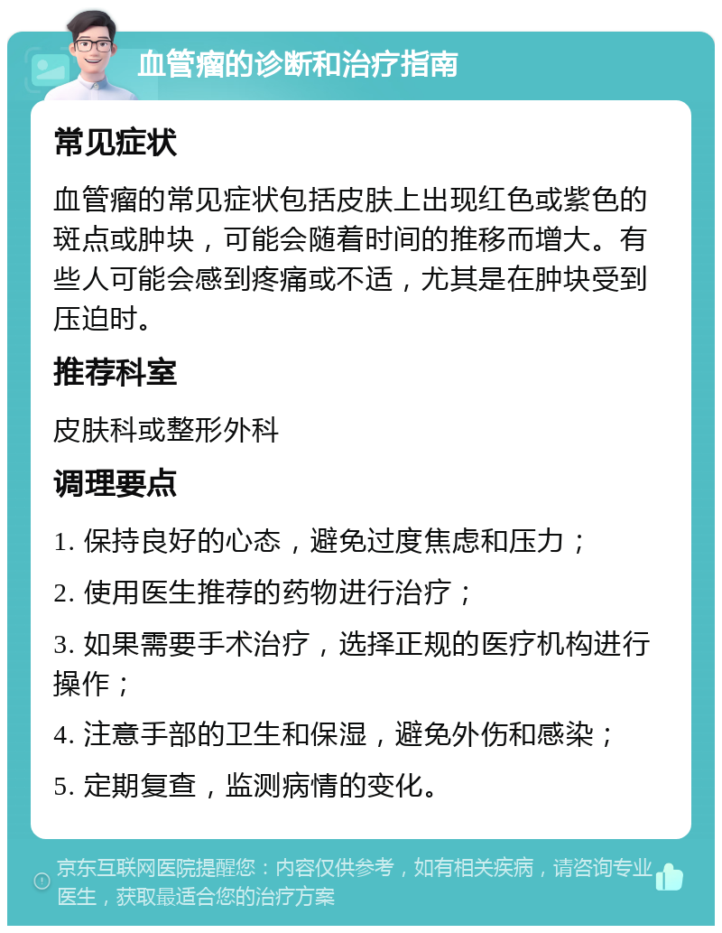 血管瘤的诊断和治疗指南 常见症状 血管瘤的常见症状包括皮肤上出现红色或紫色的斑点或肿块，可能会随着时间的推移而增大。有些人可能会感到疼痛或不适，尤其是在肿块受到压迫时。 推荐科室 皮肤科或整形外科 调理要点 1. 保持良好的心态，避免过度焦虑和压力； 2. 使用医生推荐的药物进行治疗； 3. 如果需要手术治疗，选择正规的医疗机构进行操作； 4. 注意手部的卫生和保湿，避免外伤和感染； 5. 定期复查，监测病情的变化。