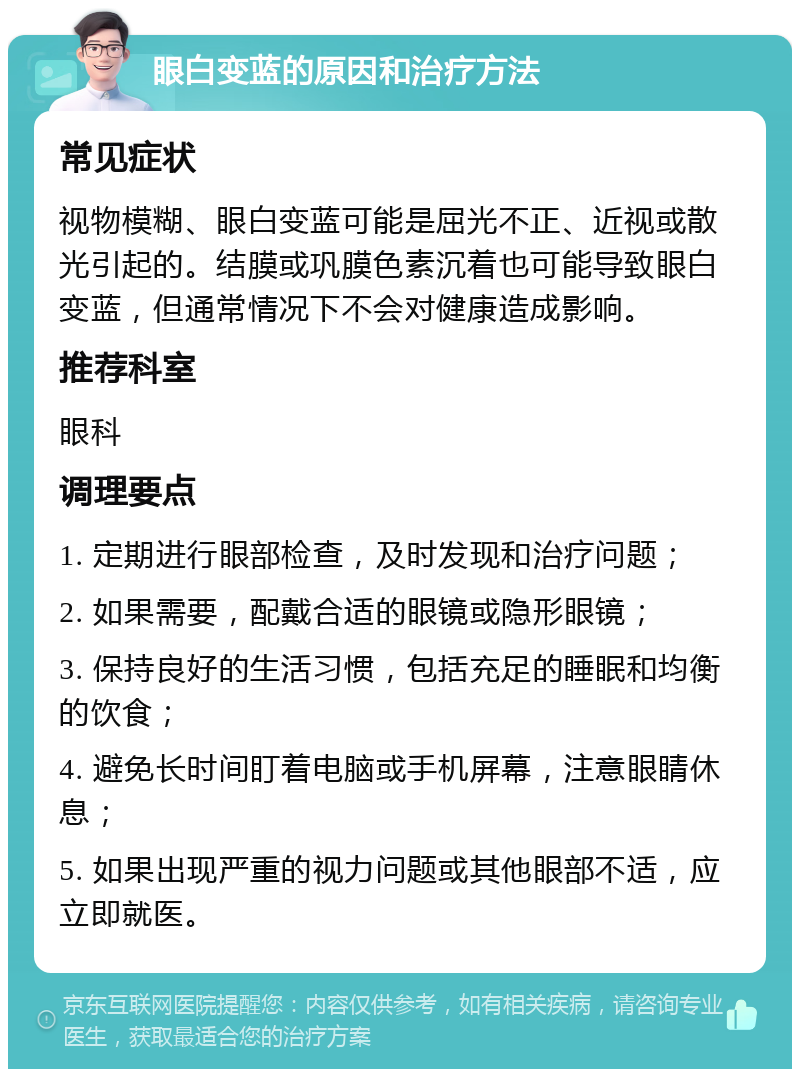 眼白变蓝的原因和治疗方法 常见症状 视物模糊、眼白变蓝可能是屈光不正、近视或散光引起的。结膜或巩膜色素沉着也可能导致眼白变蓝，但通常情况下不会对健康造成影响。 推荐科室 眼科 调理要点 1. 定期进行眼部检查，及时发现和治疗问题； 2. 如果需要，配戴合适的眼镜或隐形眼镜； 3. 保持良好的生活习惯，包括充足的睡眠和均衡的饮食； 4. 避免长时间盯着电脑或手机屏幕，注意眼睛休息； 5. 如果出现严重的视力问题或其他眼部不适，应立即就医。