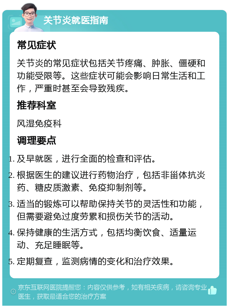 关节炎就医指南 常见症状 关节炎的常见症状包括关节疼痛、肿胀、僵硬和功能受限等。这些症状可能会影响日常生活和工作，严重时甚至会导致残疾。 推荐科室 风湿免疫科 调理要点 及早就医，进行全面的检查和评估。 根据医生的建议进行药物治疗，包括非甾体抗炎药、糖皮质激素、免疫抑制剂等。 适当的锻炼可以帮助保持关节的灵活性和功能，但需要避免过度劳累和损伤关节的活动。 保持健康的生活方式，包括均衡饮食、适量运动、充足睡眠等。 定期复查，监测病情的变化和治疗效果。