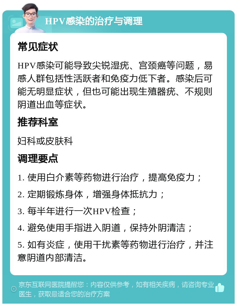 HPV感染的治疗与调理 常见症状 HPV感染可能导致尖锐湿疣、宫颈癌等问题，易感人群包括性活跃者和免疫力低下者。感染后可能无明显症状，但也可能出现生殖器疣、不规则阴道出血等症状。 推荐科室 妇科或皮肤科 调理要点 1. 使用白介素等药物进行治疗，提高免疫力； 2. 定期锻炼身体，增强身体抵抗力； 3. 每半年进行一次HPV检查； 4. 避免使用手指进入阴道，保持外阴清洁； 5. 如有炎症，使用干扰素等药物进行治疗，并注意阴道内部清洁。