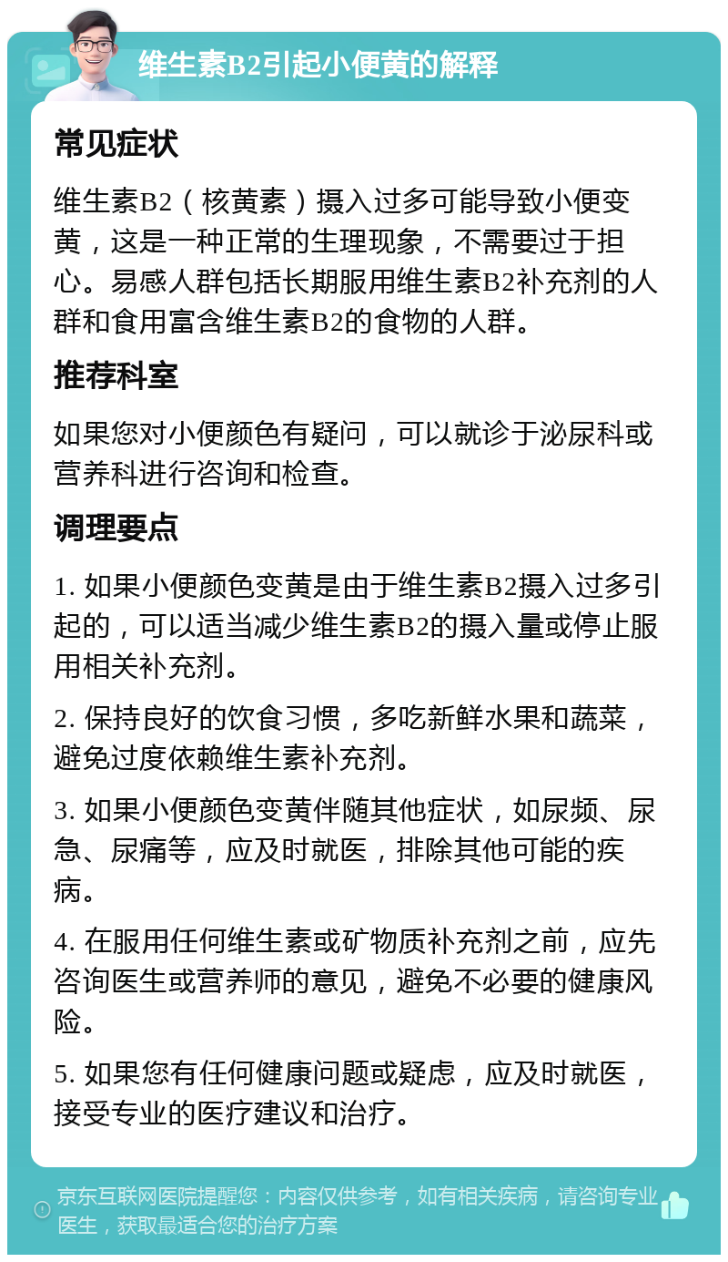 维生素B2引起小便黄的解释 常见症状 维生素B2（核黄素）摄入过多可能导致小便变黄，这是一种正常的生理现象，不需要过于担心。易感人群包括长期服用维生素B2补充剂的人群和食用富含维生素B2的食物的人群。 推荐科室 如果您对小便颜色有疑问，可以就诊于泌尿科或营养科进行咨询和检查。 调理要点 1. 如果小便颜色变黄是由于维生素B2摄入过多引起的，可以适当减少维生素B2的摄入量或停止服用相关补充剂。 2. 保持良好的饮食习惯，多吃新鲜水果和蔬菜，避免过度依赖维生素补充剂。 3. 如果小便颜色变黄伴随其他症状，如尿频、尿急、尿痛等，应及时就医，排除其他可能的疾病。 4. 在服用任何维生素或矿物质补充剂之前，应先咨询医生或营养师的意见，避免不必要的健康风险。 5. 如果您有任何健康问题或疑虑，应及时就医，接受专业的医疗建议和治疗。