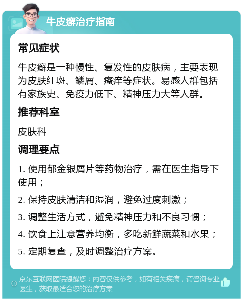 牛皮癣治疗指南 常见症状 牛皮癣是一种慢性、复发性的皮肤病，主要表现为皮肤红斑、鳞屑、瘙痒等症状。易感人群包括有家族史、免疫力低下、精神压力大等人群。 推荐科室 皮肤科 调理要点 1. 使用郁金银屑片等药物治疗，需在医生指导下使用； 2. 保持皮肤清洁和湿润，避免过度刺激； 3. 调整生活方式，避免精神压力和不良习惯； 4. 饮食上注意营养均衡，多吃新鲜蔬菜和水果； 5. 定期复查，及时调整治疗方案。