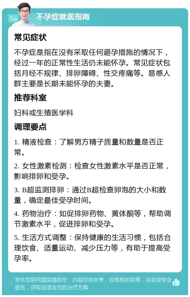 不孕症就医指南 常见症状 不孕症是指在没有采取任何避孕措施的情况下，经过一年的正常性生活仍未能怀孕。常见症状包括月经不规律、排卵障碍、性交疼痛等。易感人群主要是长期未能怀孕的夫妻。 推荐科室 妇科或生殖医学科 调理要点 1. 精液检查：了解男方精子质量和数量是否正常。 2. 女性激素检测：检查女性激素水平是否正常，影响排卵和受孕。 3. B超监测排卵：通过B超检查卵泡的大小和数量，确定最佳受孕时间。 4. 药物治疗：如促排卵药物、黄体酮等，帮助调节激素水平，促进排卵和受孕。 5. 生活方式调整：保持健康的生活习惯，包括合理饮食、适量运动、减少压力等，有助于提高受孕率。