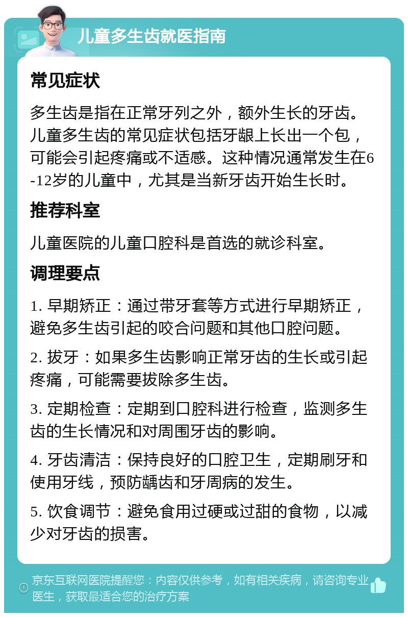 儿童多生齿就医指南 常见症状 多生齿是指在正常牙列之外，额外生长的牙齿。儿童多生齿的常见症状包括牙龈上长出一个包，可能会引起疼痛或不适感。这种情况通常发生在6-12岁的儿童中，尤其是当新牙齿开始生长时。 推荐科室 儿童医院的儿童口腔科是首选的就诊科室。 调理要点 1. 早期矫正：通过带牙套等方式进行早期矫正，避免多生齿引起的咬合问题和其他口腔问题。 2. 拔牙：如果多生齿影响正常牙齿的生长或引起疼痛，可能需要拔除多生齿。 3. 定期检查：定期到口腔科进行检查，监测多生齿的生长情况和对周围牙齿的影响。 4. 牙齿清洁：保持良好的口腔卫生，定期刷牙和使用牙线，预防龋齿和牙周病的发生。 5. 饮食调节：避免食用过硬或过甜的食物，以减少对牙齿的损害。