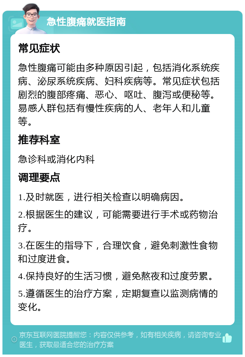 急性腹痛就医指南 常见症状 急性腹痛可能由多种原因引起，包括消化系统疾病、泌尿系统疾病、妇科疾病等。常见症状包括剧烈的腹部疼痛、恶心、呕吐、腹泻或便秘等。易感人群包括有慢性疾病的人、老年人和儿童等。 推荐科室 急诊科或消化内科 调理要点 1.及时就医，进行相关检查以明确病因。 2.根据医生的建议，可能需要进行手术或药物治疗。 3.在医生的指导下，合理饮食，避免刺激性食物和过度进食。 4.保持良好的生活习惯，避免熬夜和过度劳累。 5.遵循医生的治疗方案，定期复查以监测病情的变化。