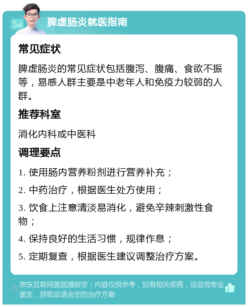 脾虚肠炎就医指南 常见症状 脾虚肠炎的常见症状包括腹泻、腹痛、食欲不振等，易感人群主要是中老年人和免疫力较弱的人群。 推荐科室 消化内科或中医科 调理要点 1. 使用肠内营养粉剂进行营养补充； 2. 中药治疗，根据医生处方使用； 3. 饮食上注意清淡易消化，避免辛辣刺激性食物； 4. 保持良好的生活习惯，规律作息； 5. 定期复查，根据医生建议调整治疗方案。