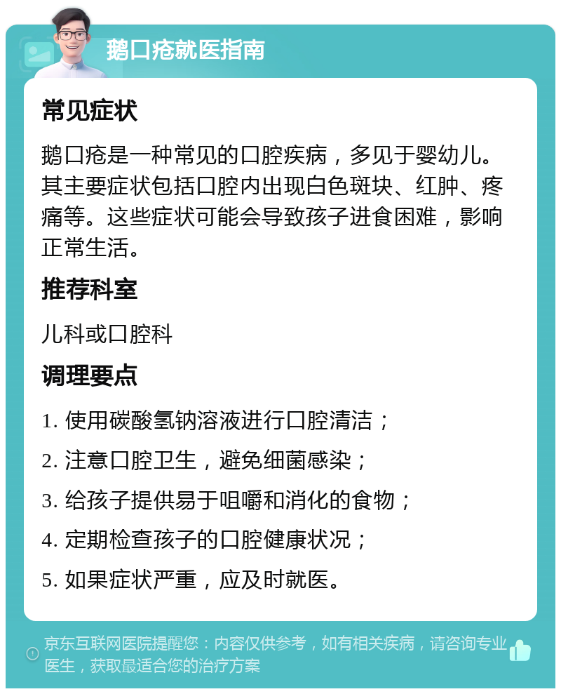 鹅口疮就医指南 常见症状 鹅口疮是一种常见的口腔疾病，多见于婴幼儿。其主要症状包括口腔内出现白色斑块、红肿、疼痛等。这些症状可能会导致孩子进食困难，影响正常生活。 推荐科室 儿科或口腔科 调理要点 1. 使用碳酸氢钠溶液进行口腔清洁； 2. 注意口腔卫生，避免细菌感染； 3. 给孩子提供易于咀嚼和消化的食物； 4. 定期检查孩子的口腔健康状况； 5. 如果症状严重，应及时就医。