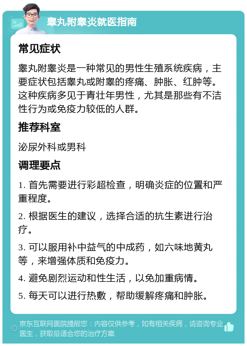 睾丸附睾炎就医指南 常见症状 睾丸附睾炎是一种常见的男性生殖系统疾病，主要症状包括睾丸或附睾的疼痛、肿胀、红肿等。这种疾病多见于青壮年男性，尤其是那些有不洁性行为或免疫力较低的人群。 推荐科室 泌尿外科或男科 调理要点 1. 首先需要进行彩超检查，明确炎症的位置和严重程度。 2. 根据医生的建议，选择合适的抗生素进行治疗。 3. 可以服用补中益气的中成药，如六味地黄丸等，来增强体质和免疫力。 4. 避免剧烈运动和性生活，以免加重病情。 5. 每天可以进行热敷，帮助缓解疼痛和肿胀。