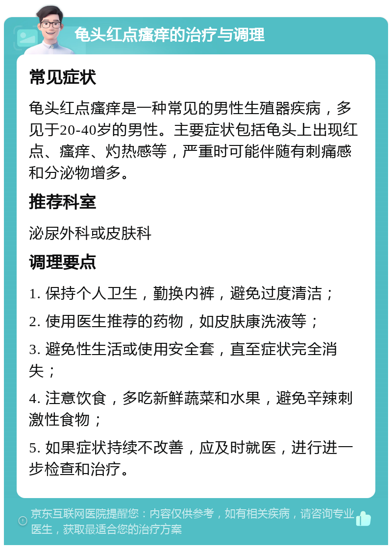 龟头红点瘙痒的治疗与调理 常见症状 龟头红点瘙痒是一种常见的男性生殖器疾病，多见于20-40岁的男性。主要症状包括龟头上出现红点、瘙痒、灼热感等，严重时可能伴随有刺痛感和分泌物增多。 推荐科室 泌尿外科或皮肤科 调理要点 1. 保持个人卫生，勤换内裤，避免过度清洁； 2. 使用医生推荐的药物，如皮肤康洗液等； 3. 避免性生活或使用安全套，直至症状完全消失； 4. 注意饮食，多吃新鲜蔬菜和水果，避免辛辣刺激性食物； 5. 如果症状持续不改善，应及时就医，进行进一步检查和治疗。