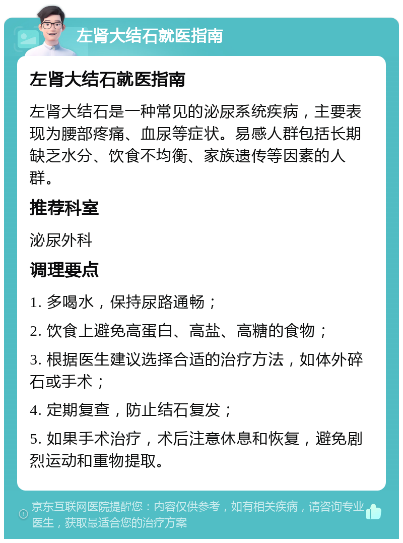 左肾大结石就医指南 左肾大结石就医指南 左肾大结石是一种常见的泌尿系统疾病，主要表现为腰部疼痛、血尿等症状。易感人群包括长期缺乏水分、饮食不均衡、家族遗传等因素的人群。 推荐科室 泌尿外科 调理要点 1. 多喝水，保持尿路通畅； 2. 饮食上避免高蛋白、高盐、高糖的食物； 3. 根据医生建议选择合适的治疗方法，如体外碎石或手术； 4. 定期复查，防止结石复发； 5. 如果手术治疗，术后注意休息和恢复，避免剧烈运动和重物提取。