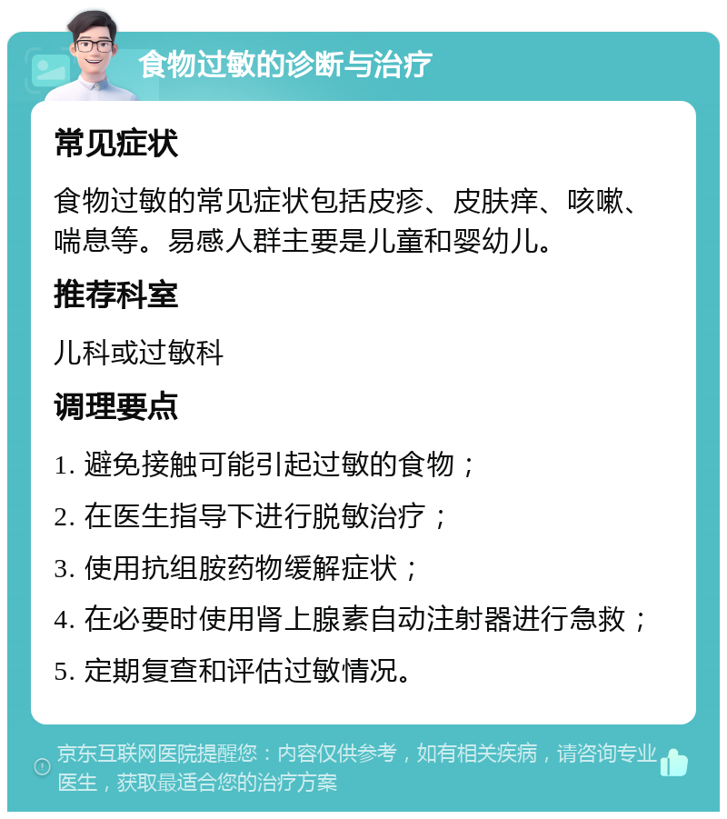 食物过敏的诊断与治疗 常见症状 食物过敏的常见症状包括皮疹、皮肤痒、咳嗽、喘息等。易感人群主要是儿童和婴幼儿。 推荐科室 儿科或过敏科 调理要点 1. 避免接触可能引起过敏的食物； 2. 在医生指导下进行脱敏治疗； 3. 使用抗组胺药物缓解症状； 4. 在必要时使用肾上腺素自动注射器进行急救； 5. 定期复查和评估过敏情况。