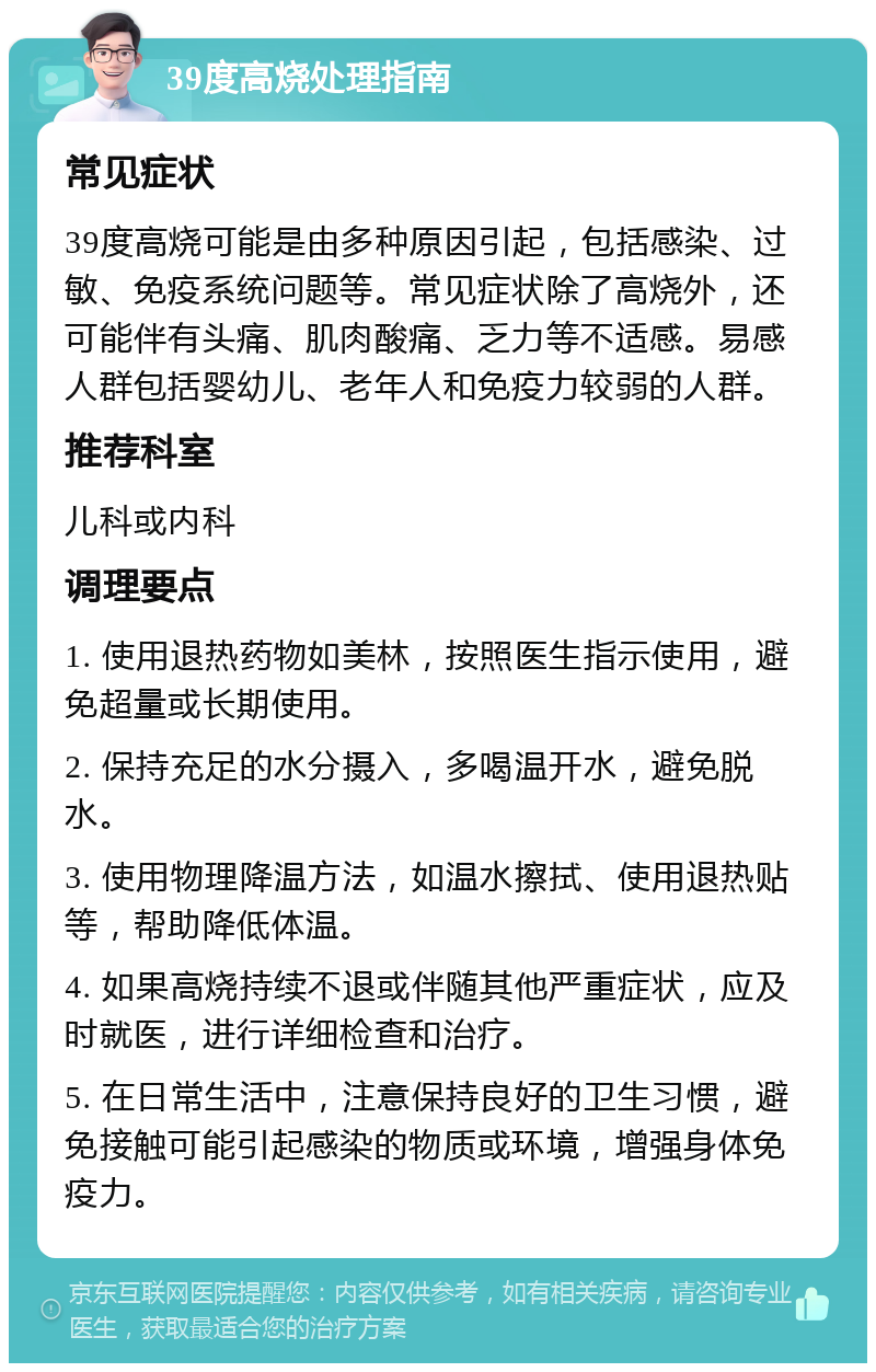 39度高烧处理指南 常见症状 39度高烧可能是由多种原因引起，包括感染、过敏、免疫系统问题等。常见症状除了高烧外，还可能伴有头痛、肌肉酸痛、乏力等不适感。易感人群包括婴幼儿、老年人和免疫力较弱的人群。 推荐科室 儿科或内科 调理要点 1. 使用退热药物如美林，按照医生指示使用，避免超量或长期使用。 2. 保持充足的水分摄入，多喝温开水，避免脱水。 3. 使用物理降温方法，如温水擦拭、使用退热贴等，帮助降低体温。 4. 如果高烧持续不退或伴随其他严重症状，应及时就医，进行详细检查和治疗。 5. 在日常生活中，注意保持良好的卫生习惯，避免接触可能引起感染的物质或环境，增强身体免疫力。