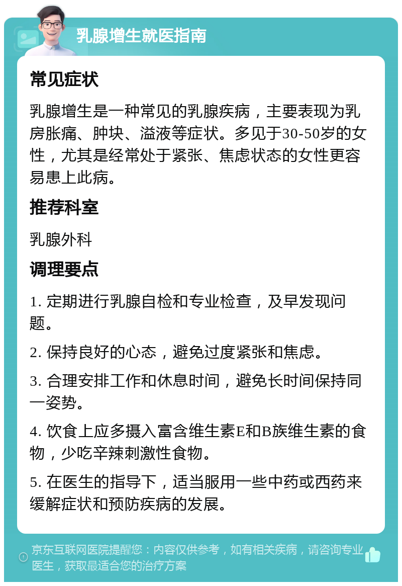 乳腺增生就医指南 常见症状 乳腺增生是一种常见的乳腺疾病，主要表现为乳房胀痛、肿块、溢液等症状。多见于30-50岁的女性，尤其是经常处于紧张、焦虑状态的女性更容易患上此病。 推荐科室 乳腺外科 调理要点 1. 定期进行乳腺自检和专业检查，及早发现问题。 2. 保持良好的心态，避免过度紧张和焦虑。 3. 合理安排工作和休息时间，避免长时间保持同一姿势。 4. 饮食上应多摄入富含维生素E和B族维生素的食物，少吃辛辣刺激性食物。 5. 在医生的指导下，适当服用一些中药或西药来缓解症状和预防疾病的发展。