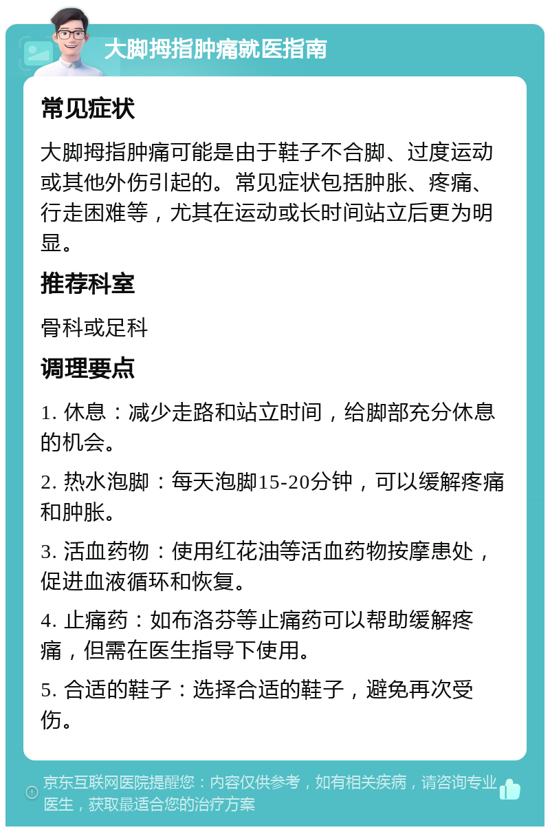 大脚拇指肿痛就医指南 常见症状 大脚拇指肿痛可能是由于鞋子不合脚、过度运动或其他外伤引起的。常见症状包括肿胀、疼痛、行走困难等，尤其在运动或长时间站立后更为明显。 推荐科室 骨科或足科 调理要点 1. 休息：减少走路和站立时间，给脚部充分休息的机会。 2. 热水泡脚：每天泡脚15-20分钟，可以缓解疼痛和肿胀。 3. 活血药物：使用红花油等活血药物按摩患处，促进血液循环和恢复。 4. 止痛药：如布洛芬等止痛药可以帮助缓解疼痛，但需在医生指导下使用。 5. 合适的鞋子：选择合适的鞋子，避免再次受伤。