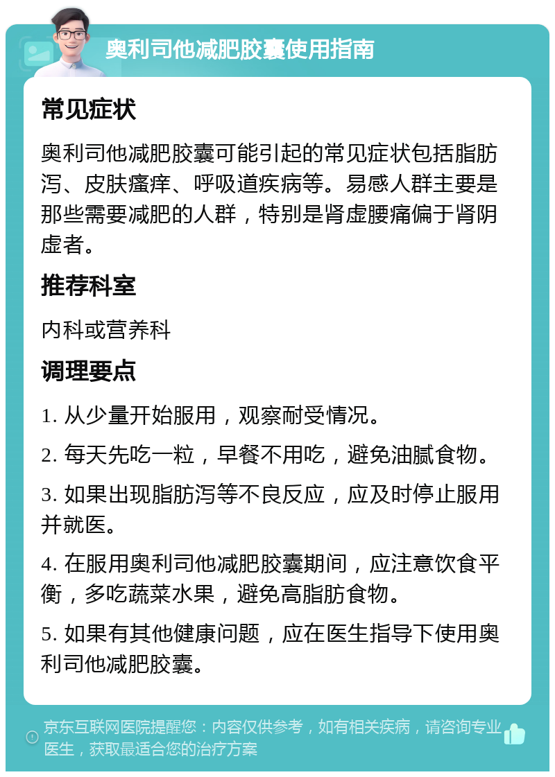 奥利司他减肥胶囊使用指南 常见症状 奥利司他减肥胶囊可能引起的常见症状包括脂肪泻、皮肤瘙痒、呼吸道疾病等。易感人群主要是那些需要减肥的人群，特别是肾虚腰痛偏于肾阴虚者。 推荐科室 内科或营养科 调理要点 1. 从少量开始服用，观察耐受情况。 2. 每天先吃一粒，早餐不用吃，避免油腻食物。 3. 如果出现脂肪泻等不良反应，应及时停止服用并就医。 4. 在服用奥利司他减肥胶囊期间，应注意饮食平衡，多吃蔬菜水果，避免高脂肪食物。 5. 如果有其他健康问题，应在医生指导下使用奥利司他减肥胶囊。