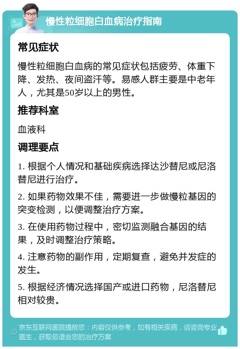 慢性粒细胞白血病治疗指南 常见症状 慢性粒细胞白血病的常见症状包括疲劳、体重下降、发热、夜间盗汗等。易感人群主要是中老年人，尤其是50岁以上的男性。 推荐科室 血液科 调理要点 1. 根据个人情况和基础疾病选择达沙替尼或尼洛替尼进行治疗。 2. 如果药物效果不佳，需要进一步做慢粒基因的突变检测，以便调整治疗方案。 3. 在使用药物过程中，密切监测融合基因的结果，及时调整治疗策略。 4. 注意药物的副作用，定期复查，避免并发症的发生。 5. 根据经济情况选择国产或进口药物，尼洛替尼相对较贵。