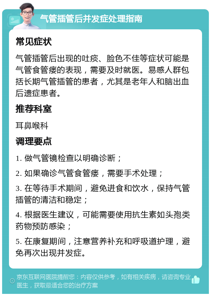 气管插管后并发症处理指南 常见症状 气管插管后出现的吐痰、脸色不佳等症状可能是气管食管瘘的表现，需要及时就医。易感人群包括长期气管插管的患者，尤其是老年人和脑出血后遗症患者。 推荐科室 耳鼻喉科 调理要点 1. 做气管镜检查以明确诊断； 2. 如果确诊气管食管瘘，需要手术处理； 3. 在等待手术期间，避免进食和饮水，保持气管插管的清洁和稳定； 4. 根据医生建议，可能需要使用抗生素如头孢类药物预防感染； 5. 在康复期间，注意营养补充和呼吸道护理，避免再次出现并发症。