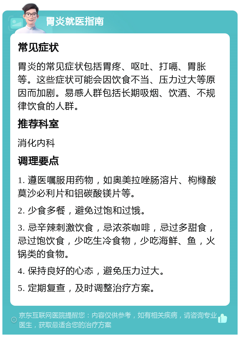 胃炎就医指南 常见症状 胃炎的常见症状包括胃疼、呕吐、打嗝、胃胀等。这些症状可能会因饮食不当、压力过大等原因而加剧。易感人群包括长期吸烟、饮酒、不规律饮食的人群。 推荐科室 消化内科 调理要点 1. 遵医嘱服用药物，如奥美拉唑肠溶片、枸橼酸莫沙必利片和铝碳酸镁片等。 2. 少食多餐，避免过饱和过饿。 3. 忌辛辣刺激饮食，忌浓茶咖啡，忌过多甜食，忌过饱饮食，少吃生冷食物，少吃海鲜、鱼，火锅类的食物。 4. 保持良好的心态，避免压力过大。 5. 定期复查，及时调整治疗方案。