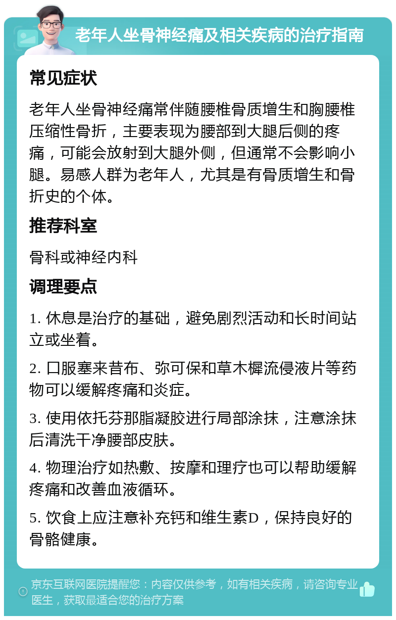 老年人坐骨神经痛及相关疾病的治疗指南 常见症状 老年人坐骨神经痛常伴随腰椎骨质增生和胸腰椎压缩性骨折，主要表现为腰部到大腿后侧的疼痛，可能会放射到大腿外侧，但通常不会影响小腿。易感人群为老年人，尤其是有骨质增生和骨折史的个体。 推荐科室 骨科或神经内科 调理要点 1. 休息是治疗的基础，避免剧烈活动和长时间站立或坐着。 2. 口服塞来昔布、弥可保和草木樨流侵液片等药物可以缓解疼痛和炎症。 3. 使用依托芬那脂凝胶进行局部涂抹，注意涂抹后清洗干净腰部皮肤。 4. 物理治疗如热敷、按摩和理疗也可以帮助缓解疼痛和改善血液循环。 5. 饮食上应注意补充钙和维生素D，保持良好的骨骼健康。