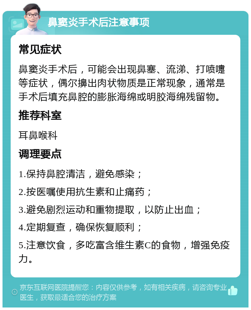 鼻窦炎手术后注意事项 常见症状 鼻窦炎手术后，可能会出现鼻塞、流涕、打喷嚏等症状，偶尔擤出肉状物质是正常现象，通常是手术后填充鼻腔的膨胀海绵或明胶海绵残留物。 推荐科室 耳鼻喉科 调理要点 1.保持鼻腔清洁，避免感染； 2.按医嘱使用抗生素和止痛药； 3.避免剧烈运动和重物提取，以防止出血； 4.定期复查，确保恢复顺利； 5.注意饮食，多吃富含维生素C的食物，增强免疫力。