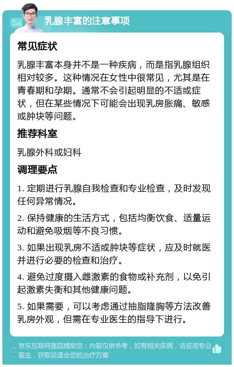 乳腺丰富的注意事项 常见症状 乳腺丰富本身并不是一种疾病，而是指乳腺组织相对较多。这种情况在女性中很常见，尤其是在青春期和孕期。通常不会引起明显的不适或症状，但在某些情况下可能会出现乳房胀痛、敏感或肿块等问题。 推荐科室 乳腺外科或妇科 调理要点 1. 定期进行乳腺自我检查和专业检查，及时发现任何异常情况。 2. 保持健康的生活方式，包括均衡饮食、适量运动和避免吸烟等不良习惯。 3. 如果出现乳房不适或肿块等症状，应及时就医并进行必要的检查和治疗。 4. 避免过度摄入雌激素的食物或补充剂，以免引起激素失衡和其他健康问题。 5. 如果需要，可以考虑通过抽脂隆胸等方法改善乳房外观，但需在专业医生的指导下进行。