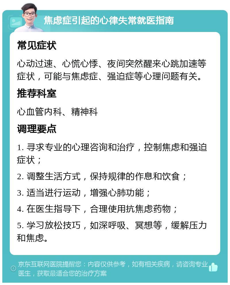 焦虑症引起的心律失常就医指南 常见症状 心动过速、心慌心悸、夜间突然醒来心跳加速等症状，可能与焦虑症、强迫症等心理问题有关。 推荐科室 心血管内科、精神科 调理要点 1. 寻求专业的心理咨询和治疗，控制焦虑和强迫症状； 2. 调整生活方式，保持规律的作息和饮食； 3. 适当进行运动，增强心肺功能； 4. 在医生指导下，合理使用抗焦虑药物； 5. 学习放松技巧，如深呼吸、冥想等，缓解压力和焦虑。