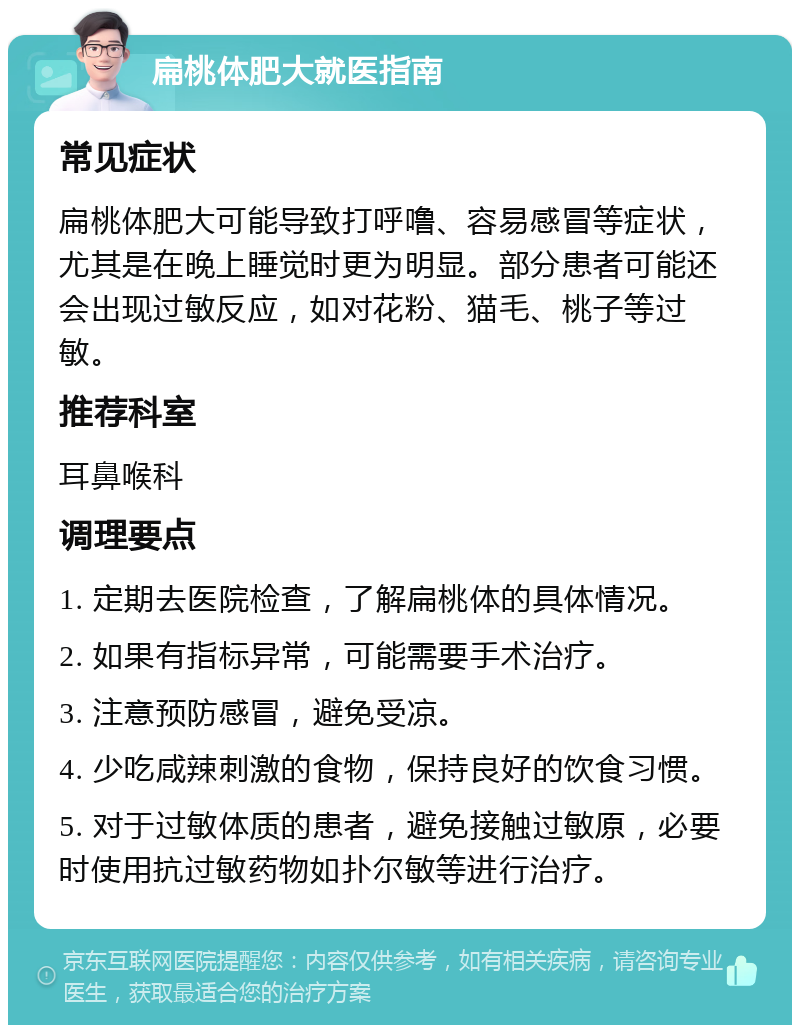 扁桃体肥大就医指南 常见症状 扁桃体肥大可能导致打呼噜、容易感冒等症状，尤其是在晚上睡觉时更为明显。部分患者可能还会出现过敏反应，如对花粉、猫毛、桃子等过敏。 推荐科室 耳鼻喉科 调理要点 1. 定期去医院检查，了解扁桃体的具体情况。 2. 如果有指标异常，可能需要手术治疗。 3. 注意预防感冒，避免受凉。 4. 少吃咸辣刺激的食物，保持良好的饮食习惯。 5. 对于过敏体质的患者，避免接触过敏原，必要时使用抗过敏药物如扑尔敏等进行治疗。