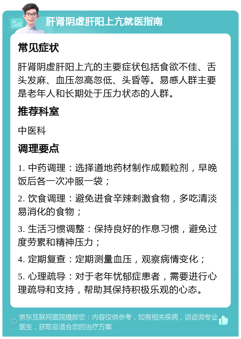 肝肾阴虚肝阳上亢就医指南 常见症状 肝肾阴虚肝阳上亢的主要症状包括食欲不佳、舌头发麻、血压忽高忽低、头昏等。易感人群主要是老年人和长期处于压力状态的人群。 推荐科室 中医科 调理要点 1. 中药调理：选择道地药材制作成颗粒剂，早晚饭后各一次冲服一袋； 2. 饮食调理：避免进食辛辣刺激食物，多吃清淡易消化的食物； 3. 生活习惯调整：保持良好的作息习惯，避免过度劳累和精神压力； 4. 定期复查：定期测量血压，观察病情变化； 5. 心理疏导：对于老年忧郁症患者，需要进行心理疏导和支持，帮助其保持积极乐观的心态。