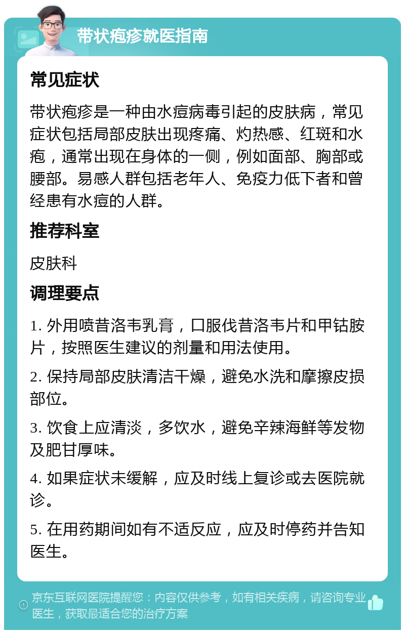 带状疱疹就医指南 常见症状 带状疱疹是一种由水痘病毒引起的皮肤病，常见症状包括局部皮肤出现疼痛、灼热感、红斑和水疱，通常出现在身体的一侧，例如面部、胸部或腰部。易感人群包括老年人、免疫力低下者和曾经患有水痘的人群。 推荐科室 皮肤科 调理要点 1. 外用喷昔洛韦乳膏，口服伐昔洛韦片和甲钴胺片，按照医生建议的剂量和用法使用。 2. 保持局部皮肤清洁干燥，避免水洗和摩擦皮损部位。 3. 饮食上应清淡，多饮水，避免辛辣海鲜等发物及肥甘厚味。 4. 如果症状未缓解，应及时线上复诊或去医院就诊。 5. 在用药期间如有不适反应，应及时停药并告知医生。