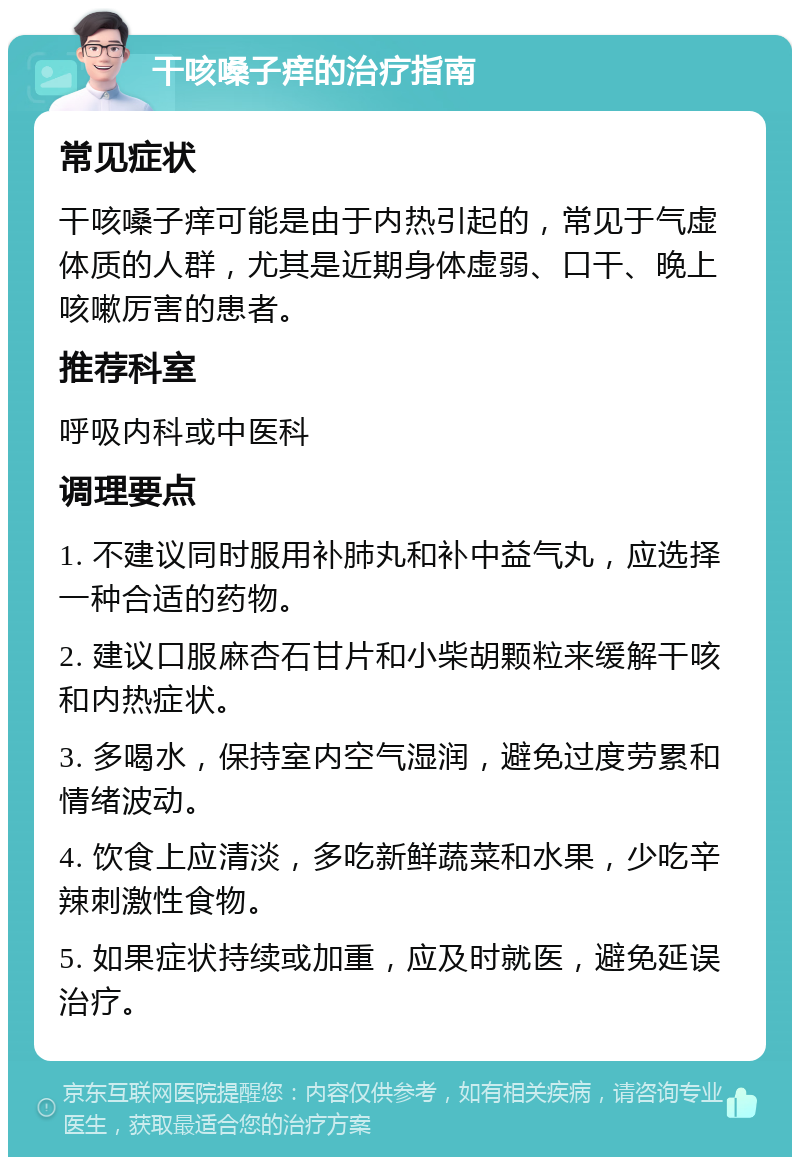 干咳嗓子痒的治疗指南 常见症状 干咳嗓子痒可能是由于内热引起的，常见于气虚体质的人群，尤其是近期身体虚弱、口干、晚上咳嗽厉害的患者。 推荐科室 呼吸内科或中医科 调理要点 1. 不建议同时服用补肺丸和补中益气丸，应选择一种合适的药物。 2. 建议口服麻杏石甘片和小柴胡颗粒来缓解干咳和内热症状。 3. 多喝水，保持室内空气湿润，避免过度劳累和情绪波动。 4. 饮食上应清淡，多吃新鲜蔬菜和水果，少吃辛辣刺激性食物。 5. 如果症状持续或加重，应及时就医，避免延误治疗。