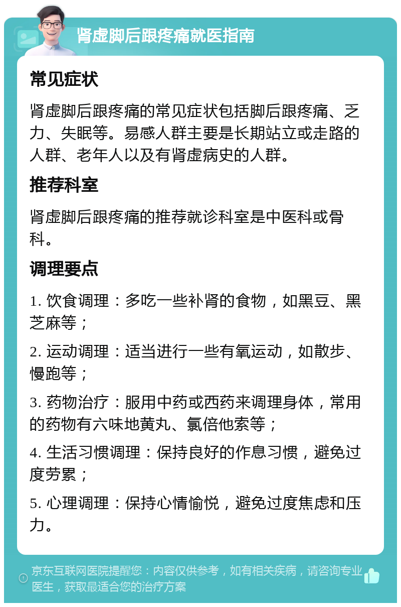 肾虚脚后跟疼痛就医指南 常见症状 肾虚脚后跟疼痛的常见症状包括脚后跟疼痛、乏力、失眠等。易感人群主要是长期站立或走路的人群、老年人以及有肾虚病史的人群。 推荐科室 肾虚脚后跟疼痛的推荐就诊科室是中医科或骨科。 调理要点 1. 饮食调理：多吃一些补肾的食物，如黑豆、黑芝麻等； 2. 运动调理：适当进行一些有氧运动，如散步、慢跑等； 3. 药物治疗：服用中药或西药来调理身体，常用的药物有六味地黄丸、氯倍他索等； 4. 生活习惯调理：保持良好的作息习惯，避免过度劳累； 5. 心理调理：保持心情愉悦，避免过度焦虑和压力。