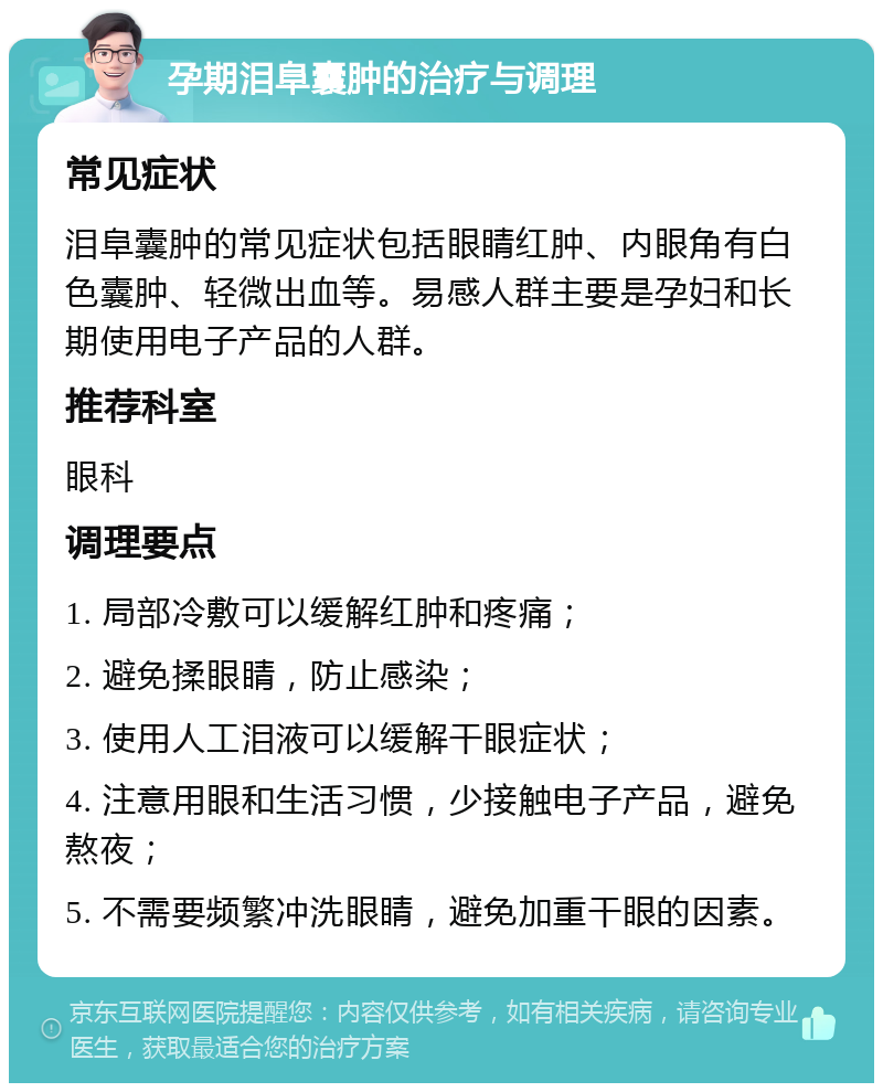 孕期泪阜囊肿的治疗与调理 常见症状 泪阜囊肿的常见症状包括眼睛红肿、内眼角有白色囊肿、轻微出血等。易感人群主要是孕妇和长期使用电子产品的人群。 推荐科室 眼科 调理要点 1. 局部冷敷可以缓解红肿和疼痛； 2. 避免揉眼睛，防止感染； 3. 使用人工泪液可以缓解干眼症状； 4. 注意用眼和生活习惯，少接触电子产品，避免熬夜； 5. 不需要频繁冲洗眼睛，避免加重干眼的因素。