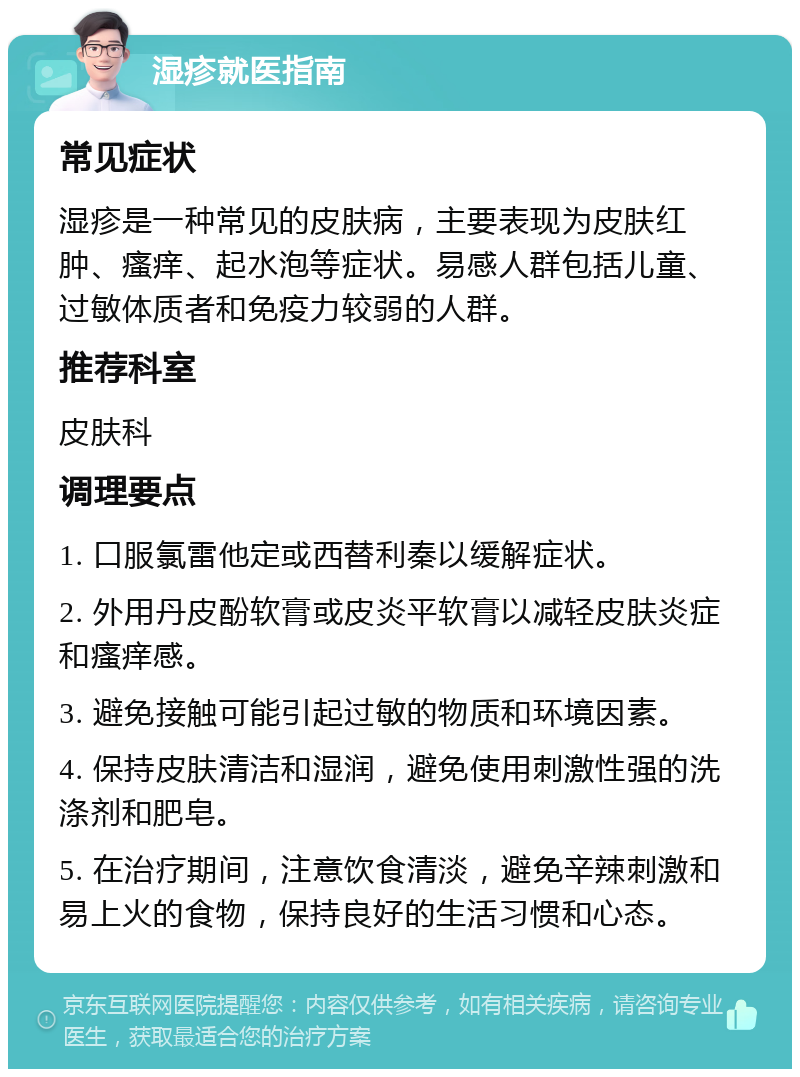 湿疹就医指南 常见症状 湿疹是一种常见的皮肤病，主要表现为皮肤红肿、瘙痒、起水泡等症状。易感人群包括儿童、过敏体质者和免疫力较弱的人群。 推荐科室 皮肤科 调理要点 1. 口服氯雷他定或西替利秦以缓解症状。 2. 外用丹皮酚软膏或皮炎平软膏以减轻皮肤炎症和瘙痒感。 3. 避免接触可能引起过敏的物质和环境因素。 4. 保持皮肤清洁和湿润，避免使用刺激性强的洗涤剂和肥皂。 5. 在治疗期间，注意饮食清淡，避免辛辣刺激和易上火的食物，保持良好的生活习惯和心态。