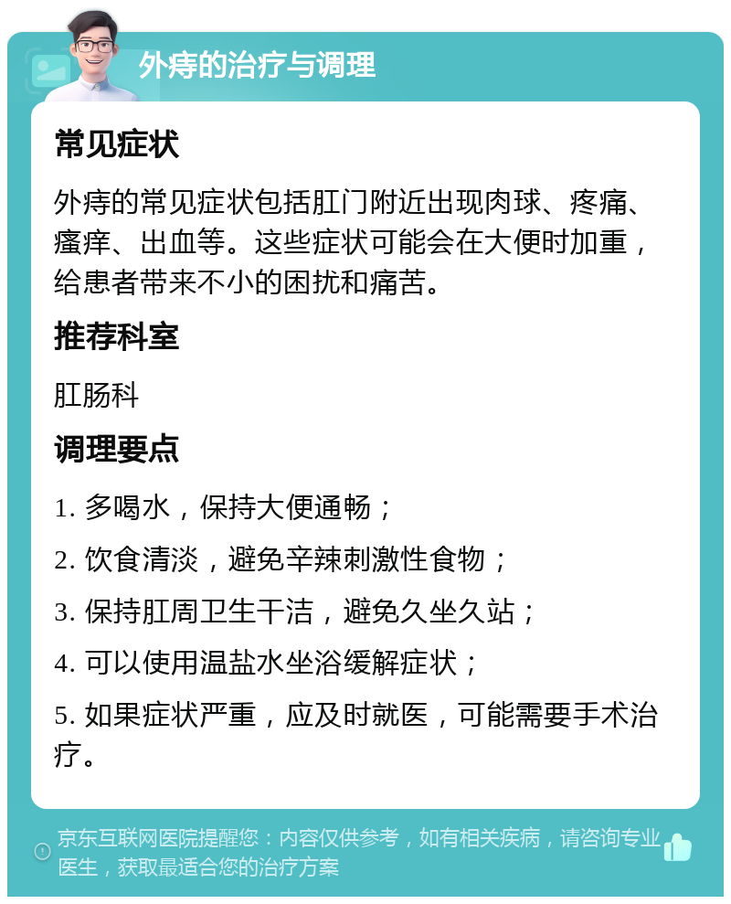 外痔的治疗与调理 常见症状 外痔的常见症状包括肛门附近出现肉球、疼痛、瘙痒、出血等。这些症状可能会在大便时加重，给患者带来不小的困扰和痛苦。 推荐科室 肛肠科 调理要点 1. 多喝水，保持大便通畅； 2. 饮食清淡，避免辛辣刺激性食物； 3. 保持肛周卫生干洁，避免久坐久站； 4. 可以使用温盐水坐浴缓解症状； 5. 如果症状严重，应及时就医，可能需要手术治疗。