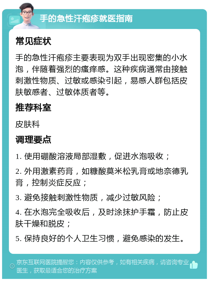 手的急性汗疱疹就医指南 常见症状 手的急性汗疱疹主要表现为双手出现密集的小水泡，伴随着强烈的瘙痒感。这种疾病通常由接触刺激性物质、过敏或感染引起，易感人群包括皮肤敏感者、过敏体质者等。 推荐科室 皮肤科 调理要点 1. 使用硼酸溶液局部湿敷，促进水泡吸收； 2. 外用激素药膏，如糠酸莫米松乳膏或地奈德乳膏，控制炎症反应； 3. 避免接触刺激性物质，减少过敏风险； 4. 在水泡完全吸收后，及时涂抹护手霜，防止皮肤干燥和脱皮； 5. 保持良好的个人卫生习惯，避免感染的发生。