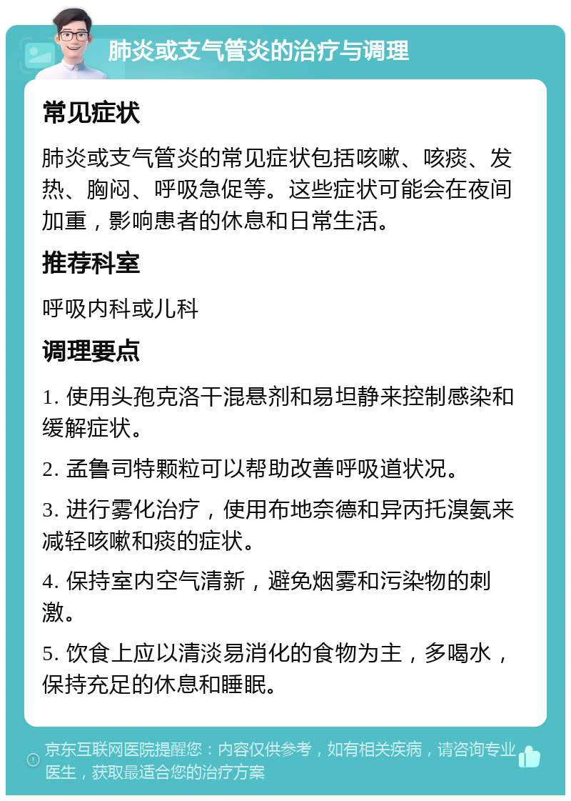 肺炎或支气管炎的治疗与调理 常见症状 肺炎或支气管炎的常见症状包括咳嗽、咳痰、发热、胸闷、呼吸急促等。这些症状可能会在夜间加重，影响患者的休息和日常生活。 推荐科室 呼吸内科或儿科 调理要点 1. 使用头孢克洛干混悬剂和易坦静来控制感染和缓解症状。 2. 孟鲁司特颗粒可以帮助改善呼吸道状况。 3. 进行雾化治疗，使用布地奈德和异丙托溴氨来减轻咳嗽和痰的症状。 4. 保持室内空气清新，避免烟雾和污染物的刺激。 5. 饮食上应以清淡易消化的食物为主，多喝水，保持充足的休息和睡眠。