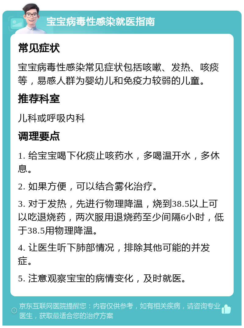 宝宝病毒性感染就医指南 常见症状 宝宝病毒性感染常见症状包括咳嗽、发热、咳痰等，易感人群为婴幼儿和免疫力较弱的儿童。 推荐科室 儿科或呼吸内科 调理要点 1. 给宝宝喝下化痰止咳药水，多喝温开水，多休息。 2. 如果方便，可以结合雾化治疗。 3. 对于发热，先进行物理降温，烧到38.5以上可以吃退烧药，两次服用退烧药至少间隔6小时，低于38.5用物理降温。 4. 让医生听下肺部情况，排除其他可能的并发症。 5. 注意观察宝宝的病情变化，及时就医。