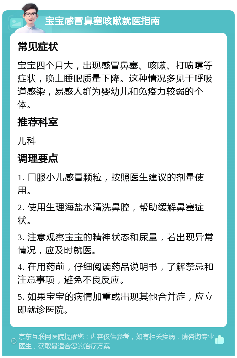 宝宝感冒鼻塞咳嗽就医指南 常见症状 宝宝四个月大，出现感冒鼻塞、咳嗽、打喷嚏等症状，晚上睡眠质量下降。这种情况多见于呼吸道感染，易感人群为婴幼儿和免疫力较弱的个体。 推荐科室 儿科 调理要点 1. 口服小儿感冒颗粒，按照医生建议的剂量使用。 2. 使用生理海盐水清洗鼻腔，帮助缓解鼻塞症状。 3. 注意观察宝宝的精神状态和尿量，若出现异常情况，应及时就医。 4. 在用药前，仔细阅读药品说明书，了解禁忌和注意事项，避免不良反应。 5. 如果宝宝的病情加重或出现其他合并症，应立即就诊医院。