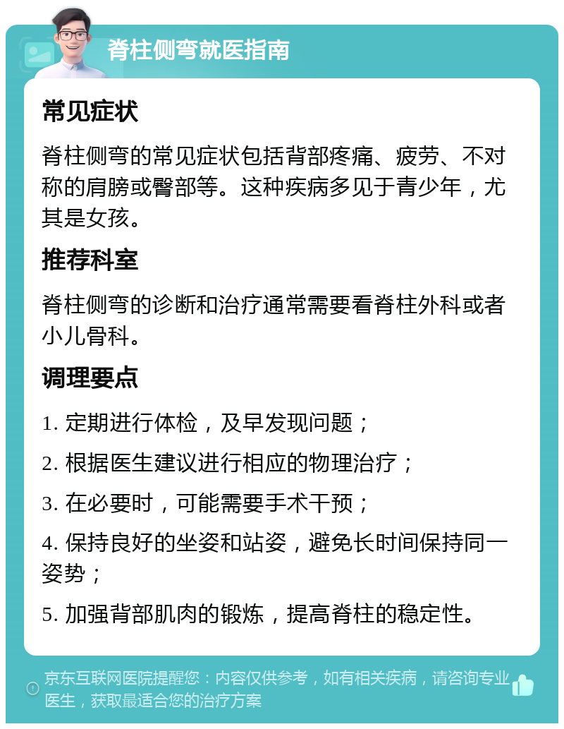 脊柱侧弯就医指南 常见症状 脊柱侧弯的常见症状包括背部疼痛、疲劳、不对称的肩膀或臀部等。这种疾病多见于青少年，尤其是女孩。 推荐科室 脊柱侧弯的诊断和治疗通常需要看脊柱外科或者小儿骨科。 调理要点 1. 定期进行体检，及早发现问题； 2. 根据医生建议进行相应的物理治疗； 3. 在必要时，可能需要手术干预； 4. 保持良好的坐姿和站姿，避免长时间保持同一姿势； 5. 加强背部肌肉的锻炼，提高脊柱的稳定性。