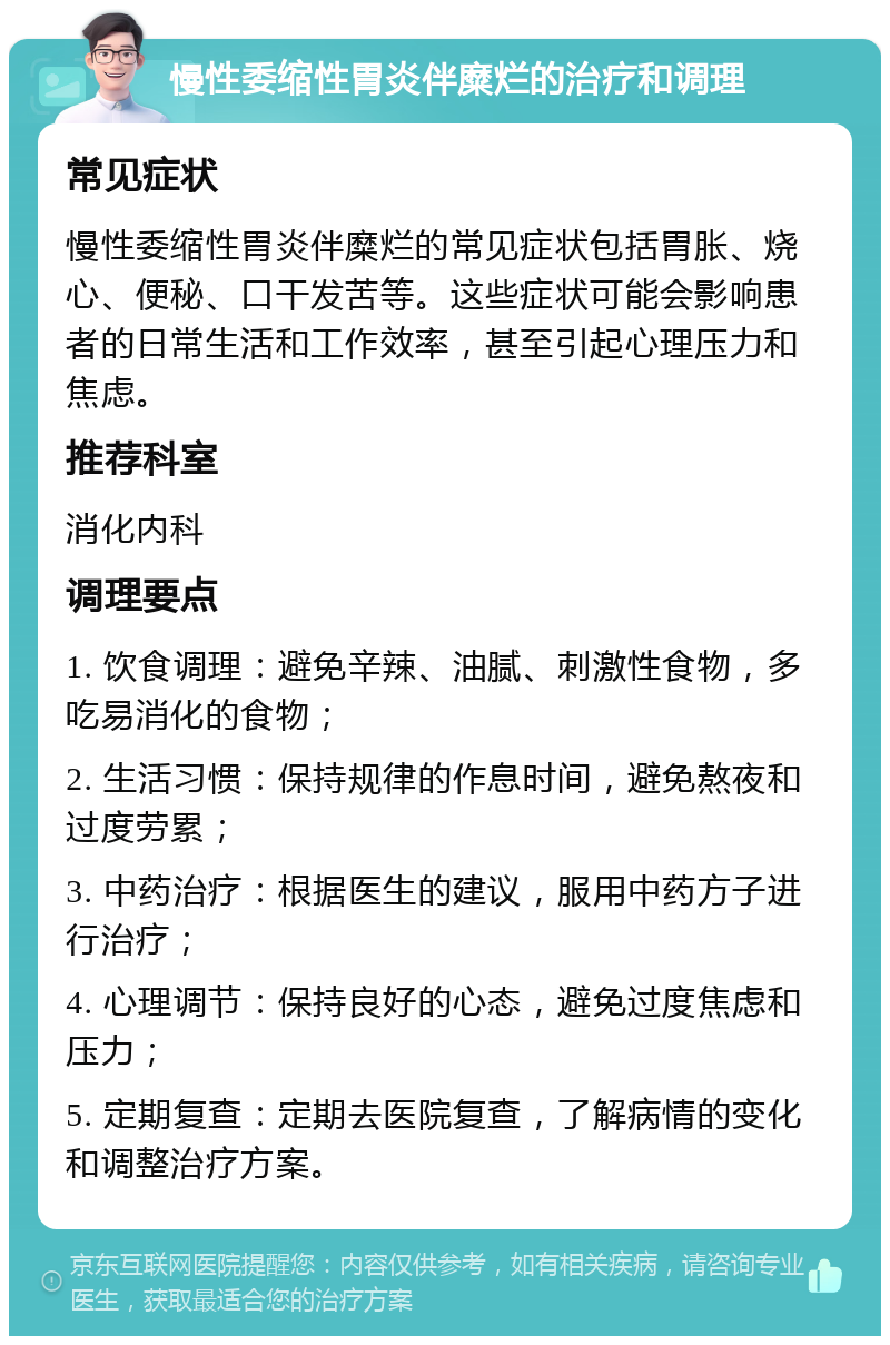 慢性委缩性胃炎伴糜烂的治疗和调理 常见症状 慢性委缩性胃炎伴糜烂的常见症状包括胃胀、烧心、便秘、口干发苦等。这些症状可能会影响患者的日常生活和工作效率，甚至引起心理压力和焦虑。 推荐科室 消化内科 调理要点 1. 饮食调理：避免辛辣、油腻、刺激性食物，多吃易消化的食物； 2. 生活习惯：保持规律的作息时间，避免熬夜和过度劳累； 3. 中药治疗：根据医生的建议，服用中药方子进行治疗； 4. 心理调节：保持良好的心态，避免过度焦虑和压力； 5. 定期复查：定期去医院复查，了解病情的变化和调整治疗方案。