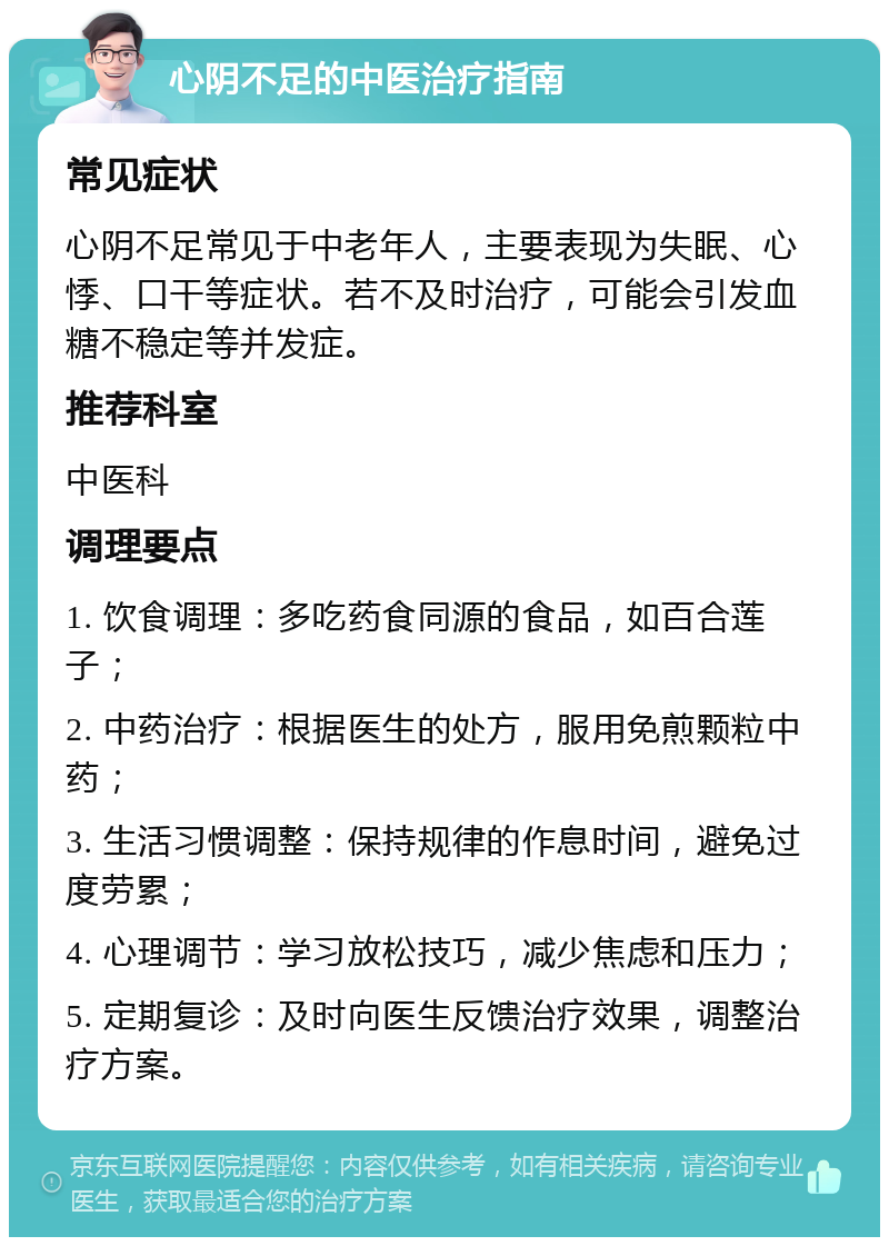 心阴不足的中医治疗指南 常见症状 心阴不足常见于中老年人，主要表现为失眠、心悸、口干等症状。若不及时治疗，可能会引发血糖不稳定等并发症。 推荐科室 中医科 调理要点 1. 饮食调理：多吃药食同源的食品，如百合莲子； 2. 中药治疗：根据医生的处方，服用免煎颗粒中药； 3. 生活习惯调整：保持规律的作息时间，避免过度劳累； 4. 心理调节：学习放松技巧，减少焦虑和压力； 5. 定期复诊：及时向医生反馈治疗效果，调整治疗方案。