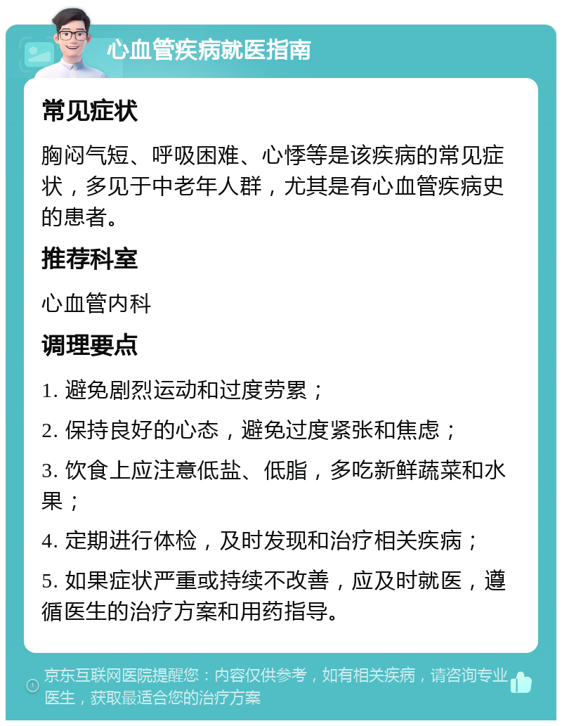 心血管疾病就医指南 常见症状 胸闷气短、呼吸困难、心悸等是该疾病的常见症状，多见于中老年人群，尤其是有心血管疾病史的患者。 推荐科室 心血管内科 调理要点 1. 避免剧烈运动和过度劳累； 2. 保持良好的心态，避免过度紧张和焦虑； 3. 饮食上应注意低盐、低脂，多吃新鲜蔬菜和水果； 4. 定期进行体检，及时发现和治疗相关疾病； 5. 如果症状严重或持续不改善，应及时就医，遵循医生的治疗方案和用药指导。