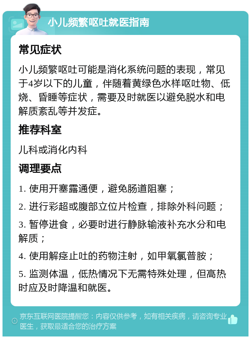 小儿频繁呕吐就医指南 常见症状 小儿频繁呕吐可能是消化系统问题的表现，常见于4岁以下的儿童，伴随着黄绿色水样呕吐物、低烧、昏睡等症状，需要及时就医以避免脱水和电解质紊乱等并发症。 推荐科室 儿科或消化内科 调理要点 1. 使用开塞露通便，避免肠道阻塞； 2. 进行彩超或腹部立位片检查，排除外科问题； 3. 暂停进食，必要时进行静脉输液补充水分和电解质； 4. 使用解痉止吐的药物注射，如甲氧氯普胺； 5. 监测体温，低热情况下无需特殊处理，但高热时应及时降温和就医。