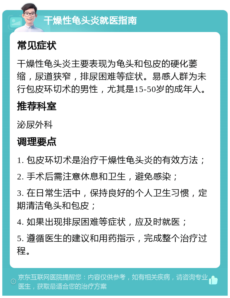 干燥性龟头炎就医指南 常见症状 干燥性龟头炎主要表现为龟头和包皮的硬化萎缩，尿道狭窄，排尿困难等症状。易感人群为未行包皮环切术的男性，尤其是15-50岁的成年人。 推荐科室 泌尿外科 调理要点 1. 包皮环切术是治疗干燥性龟头炎的有效方法； 2. 手术后需注意休息和卫生，避免感染； 3. 在日常生活中，保持良好的个人卫生习惯，定期清洁龟头和包皮； 4. 如果出现排尿困难等症状，应及时就医； 5. 遵循医生的建议和用药指示，完成整个治疗过程。