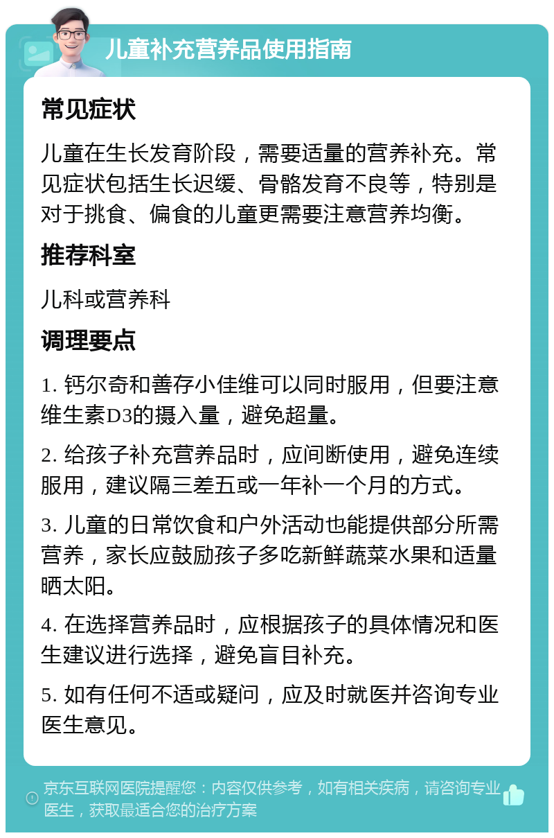 儿童补充营养品使用指南 常见症状 儿童在生长发育阶段，需要适量的营养补充。常见症状包括生长迟缓、骨骼发育不良等，特别是对于挑食、偏食的儿童更需要注意营养均衡。 推荐科室 儿科或营养科 调理要点 1. 钙尔奇和善存小佳维可以同时服用，但要注意维生素D3的摄入量，避免超量。 2. 给孩子补充营养品时，应间断使用，避免连续服用，建议隔三差五或一年补一个月的方式。 3. 儿童的日常饮食和户外活动也能提供部分所需营养，家长应鼓励孩子多吃新鲜蔬菜水果和适量晒太阳。 4. 在选择营养品时，应根据孩子的具体情况和医生建议进行选择，避免盲目补充。 5. 如有任何不适或疑问，应及时就医并咨询专业医生意见。