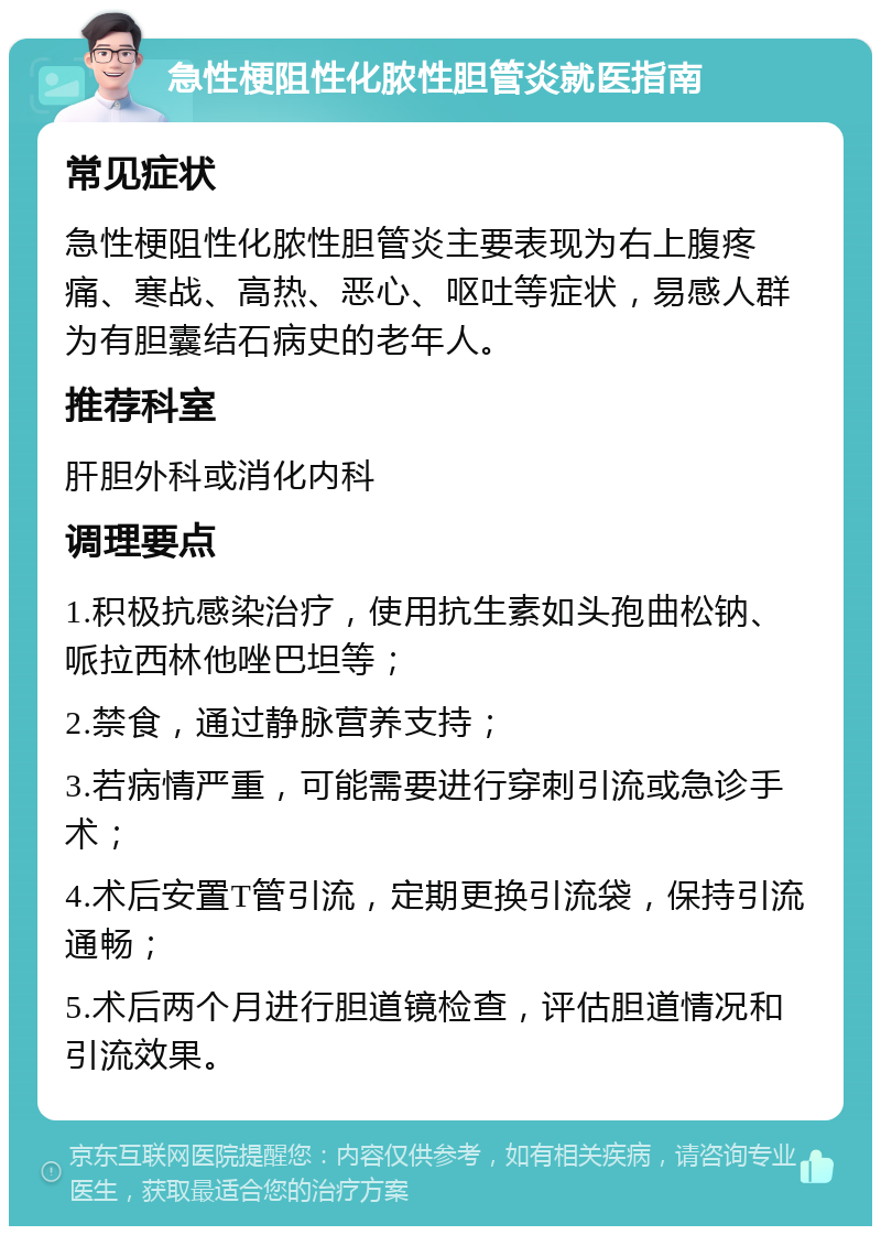 急性梗阻性化脓性胆管炎就医指南 常见症状 急性梗阻性化脓性胆管炎主要表现为右上腹疼痛、寒战、高热、恶心、呕吐等症状，易感人群为有胆囊结石病史的老年人。 推荐科室 肝胆外科或消化内科 调理要点 1.积极抗感染治疗，使用抗生素如头孢曲松钠、哌拉西林他唑巴坦等； 2.禁食，通过静脉营养支持； 3.若病情严重，可能需要进行穿刺引流或急诊手术； 4.术后安置T管引流，定期更换引流袋，保持引流通畅； 5.术后两个月进行胆道镜检查，评估胆道情况和引流效果。