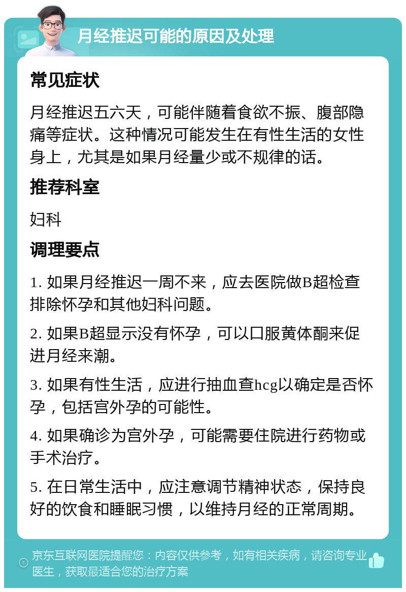 月经推迟可能的原因及处理 常见症状 月经推迟五六天，可能伴随着食欲不振、腹部隐痛等症状。这种情况可能发生在有性生活的女性身上，尤其是如果月经量少或不规律的话。 推荐科室 妇科 调理要点 1. 如果月经推迟一周不来，应去医院做B超检查排除怀孕和其他妇科问题。 2. 如果B超显示没有怀孕，可以口服黄体酮来促进月经来潮。 3. 如果有性生活，应进行抽血查hcg以确定是否怀孕，包括宫外孕的可能性。 4. 如果确诊为宫外孕，可能需要住院进行药物或手术治疗。 5. 在日常生活中，应注意调节精神状态，保持良好的饮食和睡眠习惯，以维持月经的正常周期。