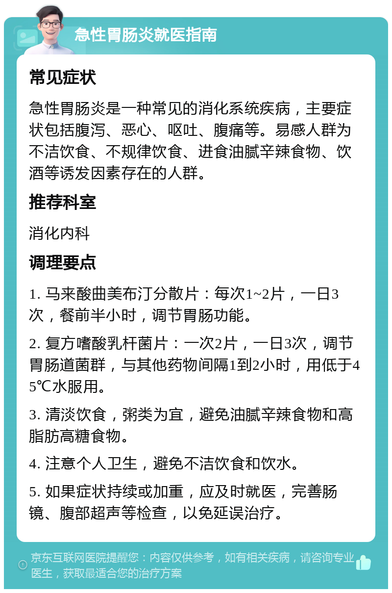 急性胃肠炎就医指南 常见症状 急性胃肠炎是一种常见的消化系统疾病，主要症状包括腹泻、恶心、呕吐、腹痛等。易感人群为不洁饮食、不规律饮食、进食油腻辛辣食物、饮酒等诱发因素存在的人群。 推荐科室 消化内科 调理要点 1. 马来酸曲美布汀分散片：每次1~2片，一日3次，餐前半小时，调节胃肠功能。 2. 复方嗜酸乳杆菌片：一次2片，一日3次，调节胃肠道菌群，与其他药物间隔1到2小时，用低于45℃水服用。 3. 清淡饮食，粥类为宜，避免油腻辛辣食物和高脂肪高糖食物。 4. 注意个人卫生，避免不洁饮食和饮水。 5. 如果症状持续或加重，应及时就医，完善肠镜、腹部超声等检查，以免延误治疗。