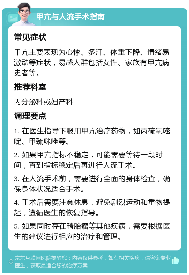 甲亢与人流手术指南 常见症状 甲亢主要表现为心悸、多汗、体重下降、情绪易激动等症状，易感人群包括女性、家族有甲亢病史者等。 推荐科室 内分泌科或妇产科 调理要点 1. 在医生指导下服用甲亢治疗药物，如丙硫氧嘧啶、甲巯咪唑等。 2. 如果甲亢指标不稳定，可能需要等待一段时间，直到指标稳定后再进行人流手术。 3. 在人流手术前，需要进行全面的身体检查，确保身体状况适合手术。 4. 手术后需要注意休息，避免剧烈运动和重物提起，遵循医生的恢复指导。 5. 如果同时存在畸胎瘤等其他疾病，需要根据医生的建议进行相应的治疗和管理。