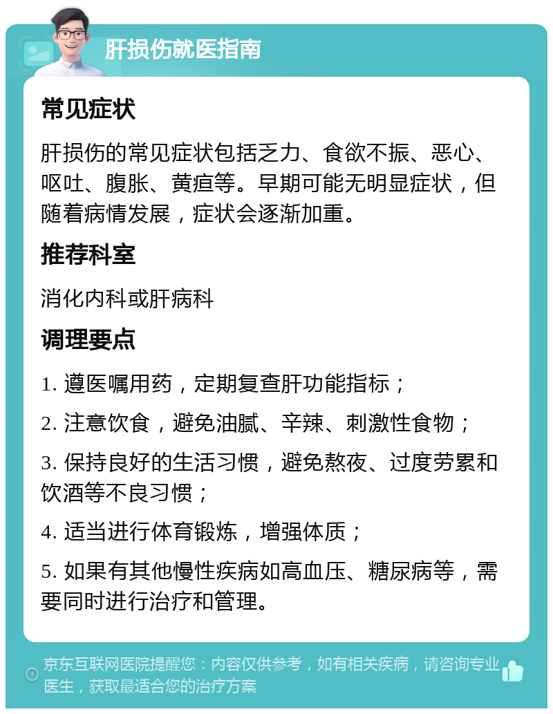 肝损伤就医指南 常见症状 肝损伤的常见症状包括乏力、食欲不振、恶心、呕吐、腹胀、黄疸等。早期可能无明显症状，但随着病情发展，症状会逐渐加重。 推荐科室 消化内科或肝病科 调理要点 1. 遵医嘱用药，定期复查肝功能指标； 2. 注意饮食，避免油腻、辛辣、刺激性食物； 3. 保持良好的生活习惯，避免熬夜、过度劳累和饮酒等不良习惯； 4. 适当进行体育锻炼，增强体质； 5. 如果有其他慢性疾病如高血压、糖尿病等，需要同时进行治疗和管理。